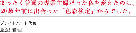 まったく普通の専業主婦だった私を変えたのは、20年数前に出会った「色彩検定」からでした。